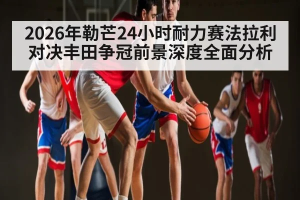 2026年勒芒24小时耐力赛法拉利对决丰田争冠前景深度全面分析